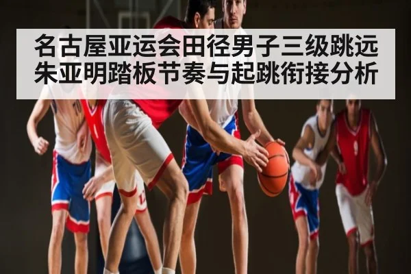 名古屋亚运会田径男子三级跳远朱亚明踏板节奏与起跳衔接分析