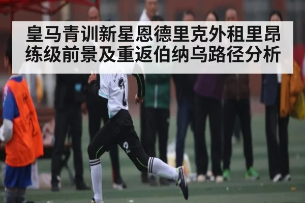 皇马青训新星恩德里克外租里昂练级前景及重返伯纳乌路径分析