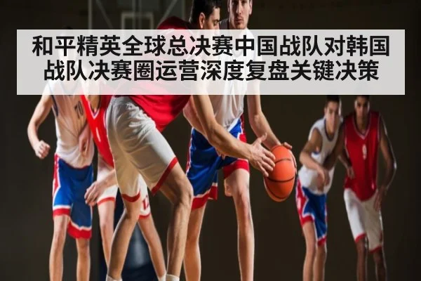 和平精英全球总决赛中国战队对韩国战队决赛圈运营深度复盘关键决策